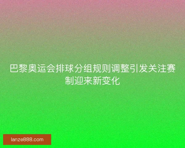 巴黎奥运会排球分组规则调整引发关注赛制迎来新变化